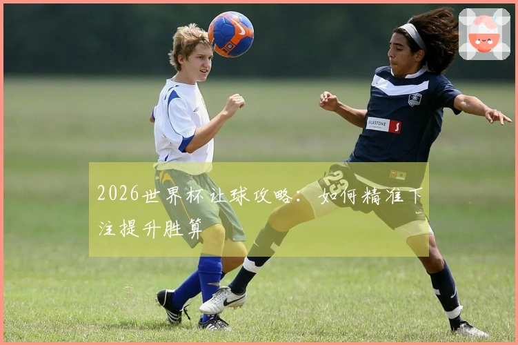 2026世界杯让球攻略：如何精准下注提升胜算