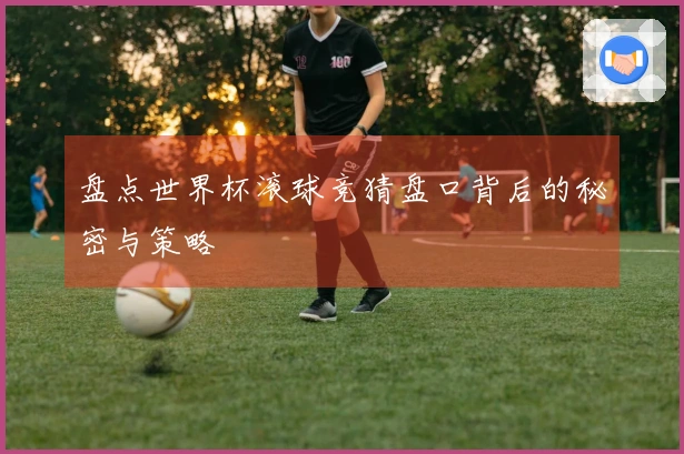 盘点世界杯滚球竞猜盘口背后的秘密与策略