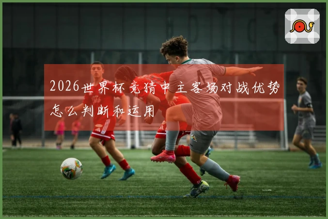2026世界杯竞猜中主客场对战优势怎么判断和运用