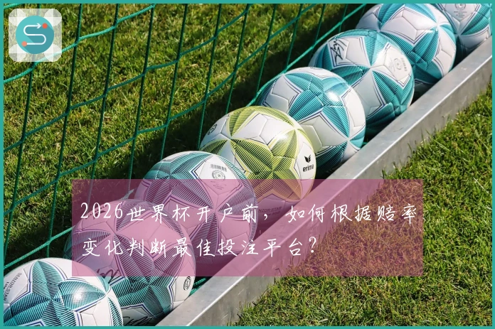2026世界杯开户前，如何根据赔率变化判断最佳投注平台？